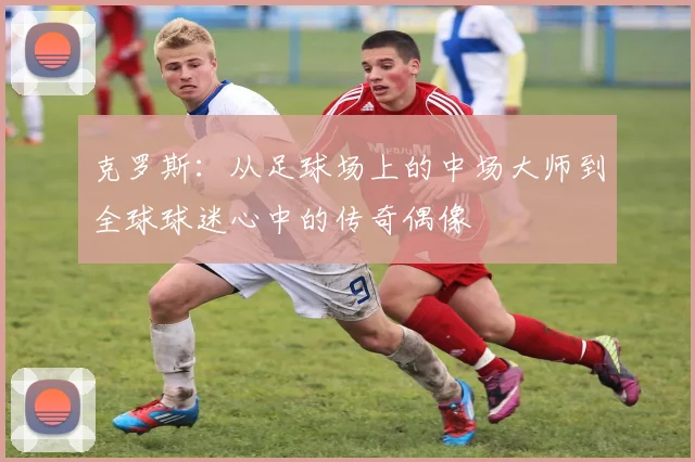 克罗斯：从足球场上的中场大师到全球球迷心中的传奇偶像