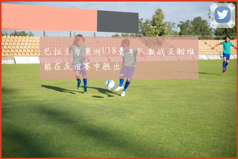 巴拉圭与澳洲U18青年队激战正酣谁能在友谊赛中胜出