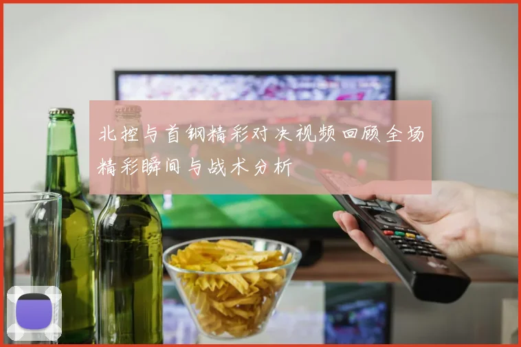 北控与首钢精彩对决视频回顾全场精彩瞬间与战术分析