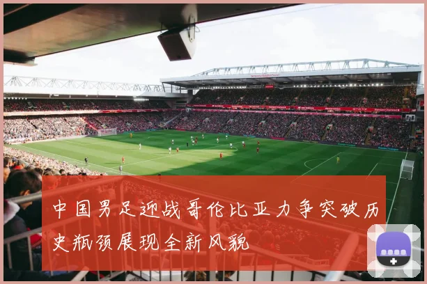 中国男足迎战哥伦比亚力争突破历史瓶颈展现全新风貌