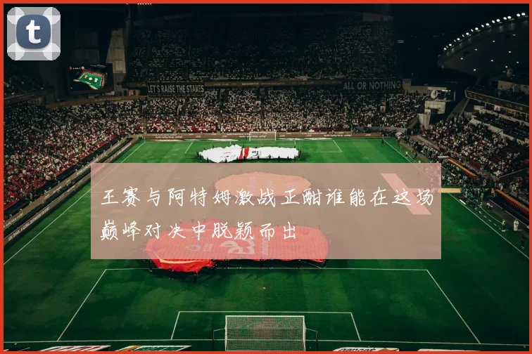 王赛与阿特姆激战正酣谁能在这场巅峰对决中脱颖而出