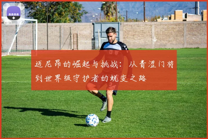 迈尼昂的崛起与挑战：从青涩门将到世界级守护者的蜕变之路