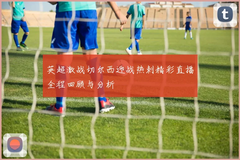 英超激战切尔西迎战热刺精彩直播全程回顾与分析
