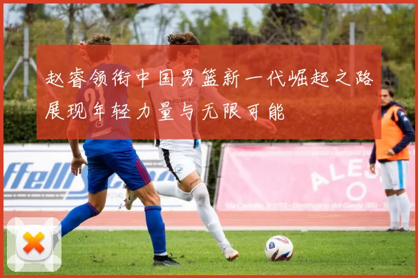 赵睿领衔中国男篮新一代崛起之路展现年轻力量与无限可能