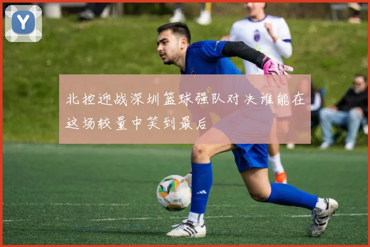 北控迎战深圳篮球强队对决谁能在这场较量中笑到最后