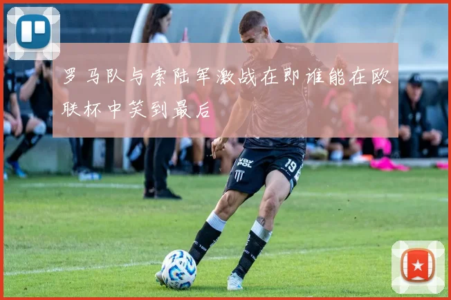 罗马队与索陆军激战在即谁能在欧联杯中笑到最后