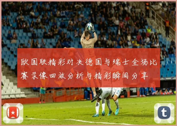 欧国联精彩对决德国与瑞士全场比赛录像回放分析与精彩瞬间分享