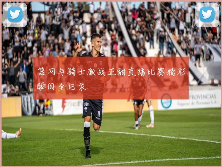 篮网与骑士激战正酣直播比赛精彩瞬间全记录