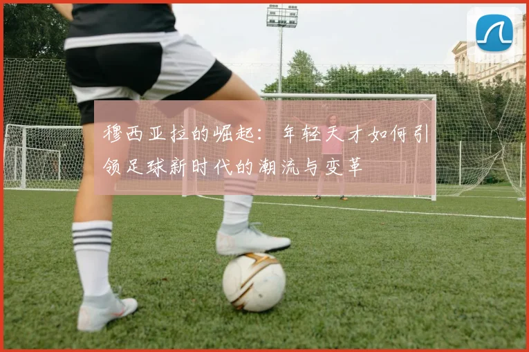穆西亚拉的崛起：年轻天才如何引领足球新时代的潮流与变革