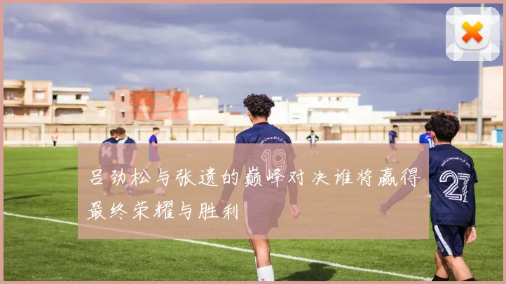 吕劲松与张遗的巅峰对决谁将赢得最终荣耀与胜利