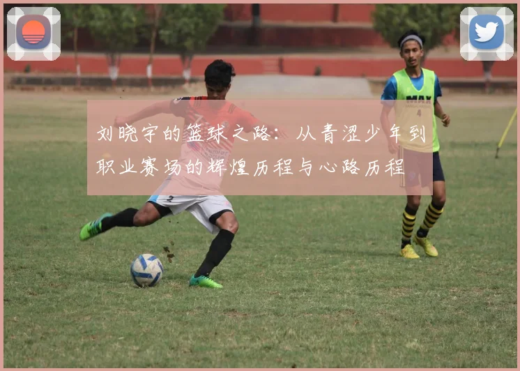 刘晓宇的篮球之路：从青涩少年到职业赛场的辉煌历程与心路历程