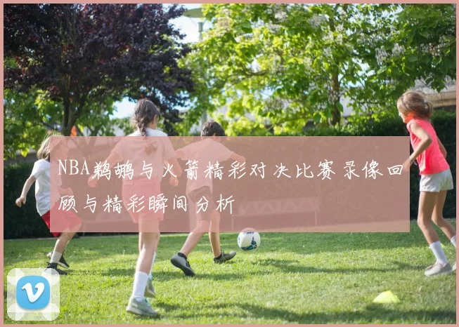 NBA鹈鹕与火箭精彩对决比赛录像回顾与精彩瞬间分析