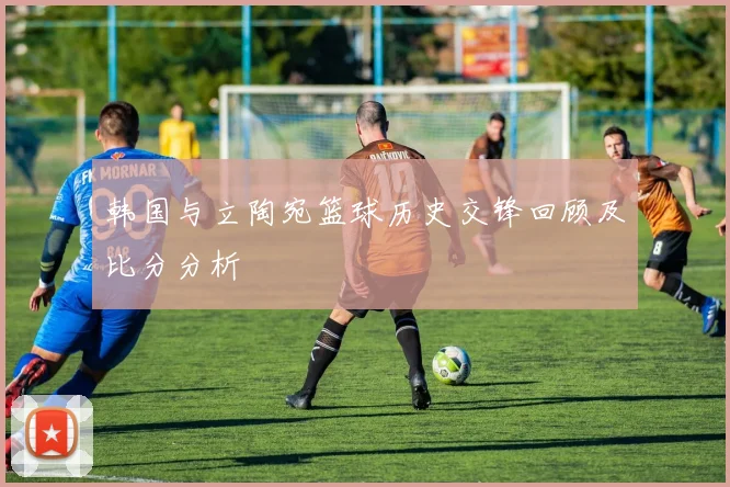 韩国与立陶宛篮球历史交锋回顾及比分分析