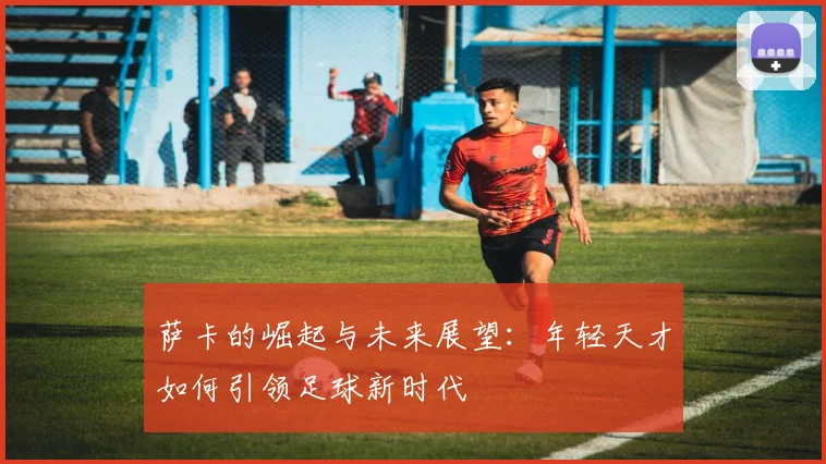 萨卡的崛起与未来展望：年轻天才如何引领足球新时代