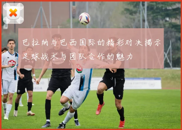 巴拉纳与巴西国际的精彩对决揭示足球战术与团队合作的魅力