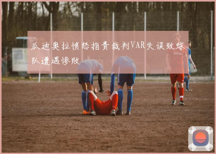 瓜迪奥拉愤怒指责裁判VAR失误致球队遭遇惨败