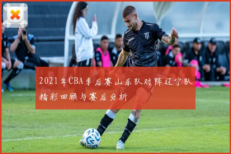 2021年CBA季后赛山东队对阵辽宁队精彩回顾与赛后分析