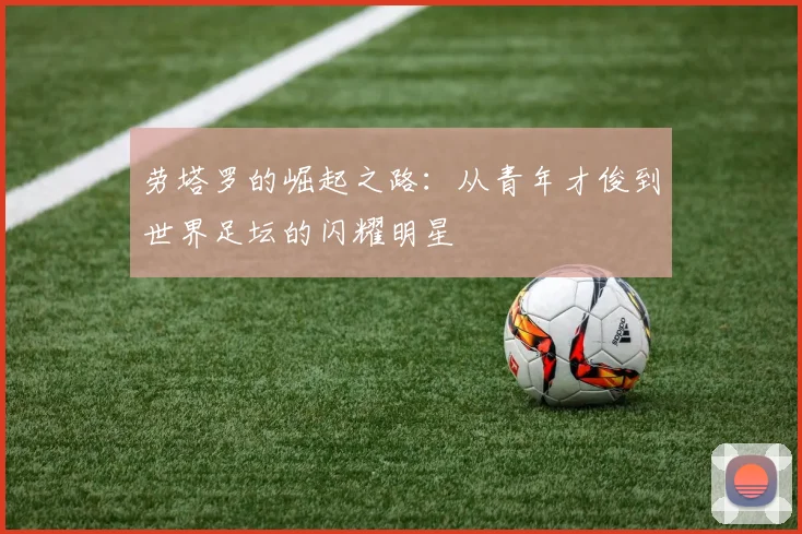 劳塔罗的崛起之路：从青年才俊到世界足坛的闪耀明星