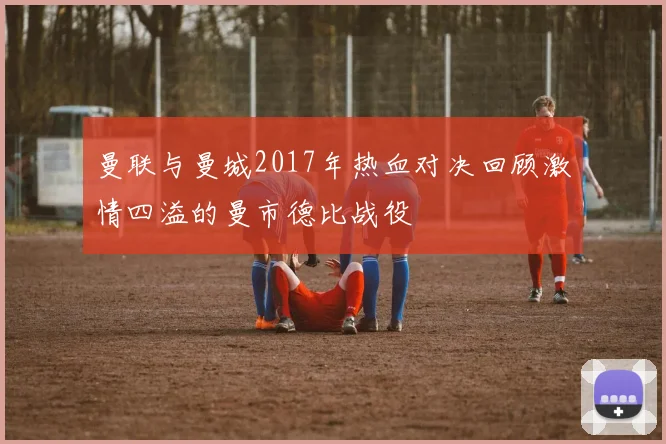 曼联与曼城2017年热血对决回顾激情四溢的曼市德比战役