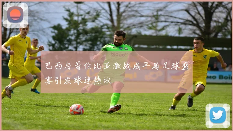 巴西与哥伦比亚激战成平局足球盛宴引发球迷热议