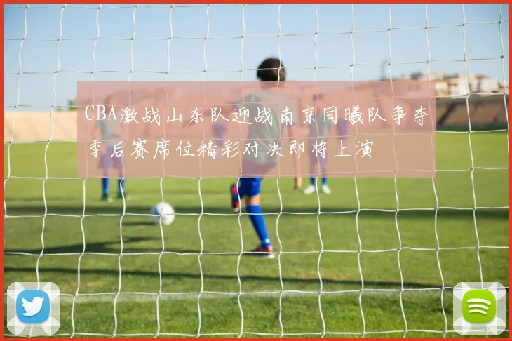 CBA激战山东队迎战南京同曦队争夺季后赛席位精彩对决即将上演