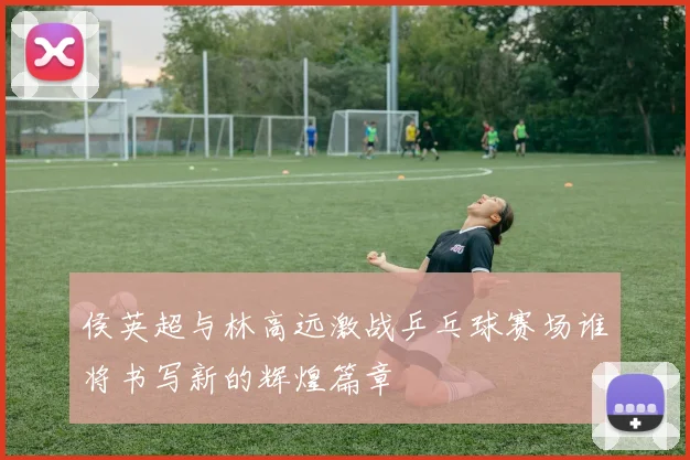 侯英超与林高远激战乒乓球赛场谁将书写新的辉煌篇章