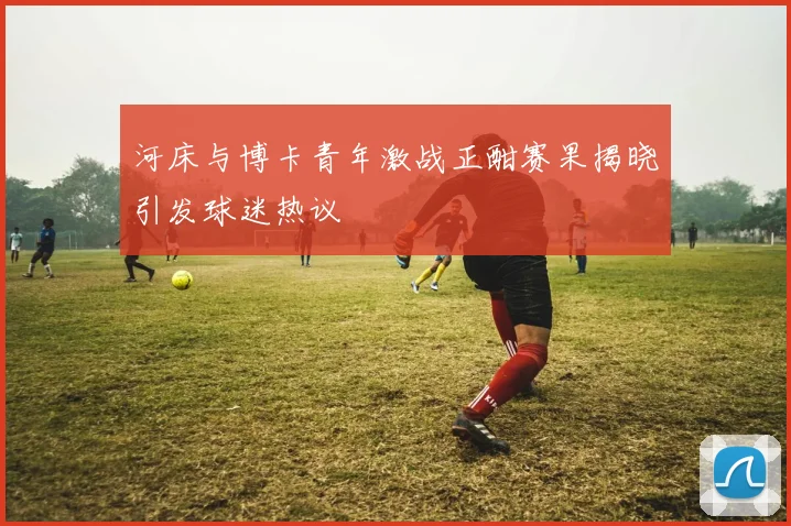 河床与博卡青年激战正酣赛果揭晓引发球迷热议