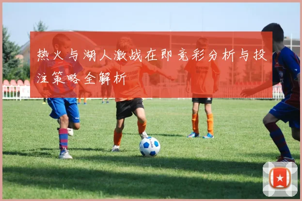 热火与湖人激战在即竞彩分析与投注策略全解析