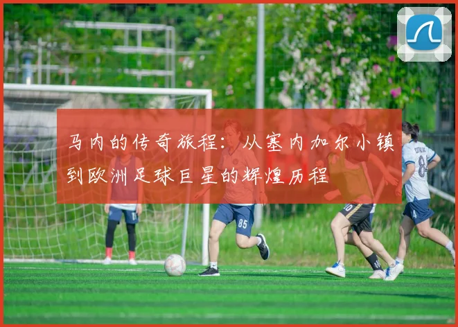 马内的传奇旅程：从塞内加尔小镇到欧洲足球巨星的辉煌历程