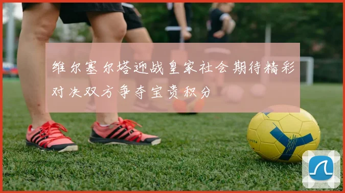 维尔塞尔塔迎战皇家社会期待精彩对决双方争夺宝贵积分