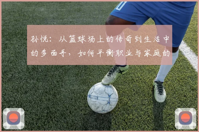 孙悦：从篮球场上的传奇到生活中的多面手，如何平衡职业与家庭的挑战与成就